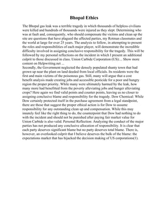 Bhopal Ethics
The Bhopal gas leak was a terrible tragedy in which thousands of helpless civilians
were killed and hundreds of thousands were injured as they slept. Determining who
was at fault and, consequently, who should compensate the victims and clean up the
site are questions that have plagued the affected parties, my Rotman classmates and
the world at large for over 25 years. The analysis to follow, in attempting to present
the roles and responsibilities of each major player, will demonstrate the incredible
difficulty involved in assigning conclusive responsibility for the tragedy. This will be
followed by my personal reflections on the incident in which I present an additional
culprit to those discussed in class. Union Carbide Corporation (US):... Show more
content on Helpwriting.net ...
Secondly, the Government neglected the densely populated shanty town that had
grown up near the plant on land deeded from local officials. Its residents were the
first and main victims of the poisonous gas. Still, many will argue that a cost
benefit analysis made creating jobs and accessible pesticide for a poor and hungry
region the proper priority. While many were ultimately harmed by the leak, how
many more had benefitted from the poverty alleviating jobs and hunger alleviating
crops? Here again we find valid points and counter points, leaving us no closer to
assigning conclusive blame and responsibility for the tragedy. Dow Chemical: While
Dow certainly protected itself in the purchase agreement from a legal standpoint,
there are those that suggest the proper ethical action is for Dow to assume
responsibility for any outstanding clean up and compensation. While this may
innately feel like the right thing to do, the counterpoint that Dow had nothing to do
with the incident and should not be punished after paying fair market value for
Union Carbide is also valid. Personal Reflection: Analyzing the conduct of the major
parties has not produced any conclusive allocation of responsibility. It is clear that
each party deserves significant blame but no party deserves total blame. There is,
however, an overlooked culprit that I believe deserves the bulk of the blame: the
expectations market that has hijacked the decision making of US corporations(1).
 
