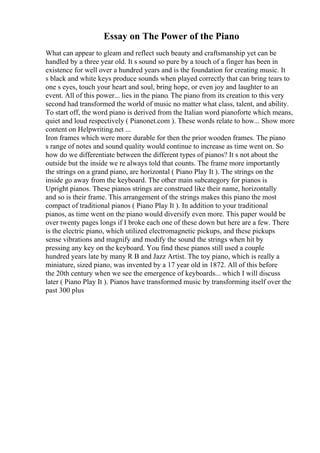 Essay on The Power of the Piano
What can appear to gleam and reflect such beauty and craftsmanship yet can be
handled by a three year old. It s sound so pure by a touch of a finger has been in
existence for well over a hundred years and is the foundation for creating music. It
s black and white keys produce sounds when played correctly that can bring tears to
one s eyes, touch your heart and soul, bring hope, or even joy and laughter to an
event. All of this power... lies in the piano. The piano from its creation to this very
second had transformed the world of music no matter what class, talent, and ability.
To start off, the word piano is derived from the Italian word pianoforte which means,
quiet and loud respectively ( Pianonet.com ). These words relate to how... Show more
content on Helpwriting.net ...
Iron frames which were more durable for then the prior wooden frames. The piano
s range of notes and sound quality would continue to increase as time went on. So
how do we differentiate between the different types of pianos? It s not about the
outside but the inside we re always told that counts. The frame more importantly
the strings on a grand piano, are horizontal ( Piano Play It ). The strings on the
inside go away from the keyboard. The other main subcategory for pianos is
Upright pianos. These pianos strings are construed like their name, horizontally
and so is their frame. This arrangement of the strings makes this piano the most
compact of traditional pianos ( Piano Play It ). In addition to your traditional
pianos, as time went on the piano would diversify even more. This paper would be
over twenty pages longs if I broke each one of these down but here are a few. There
is the electric piano, which utilized electromagnetic pickups, and these pickups
sense vibrations and magnify and modify the sound the strings when hit by
pressing any key on the keyboard. You find these pianos still used a couple
hundred years late by many R B and Jazz Artist. The toy piano, which is really a
miniature, sized piano, was invented by a 17 year old in 1872. All of this before
the 20th century when we see the emergence of keyboards... which I will discuss
later ( Piano Play It ). Pianos have transformed music by transforming itself over the
past 300 plus
 