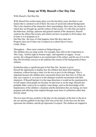Essay on Willy Russell s Our Day Out
Willy Russell s Our Day Out
Willy Russell has written many plays over the last thirty years, but there is one
feature that is common to all of them: the issue of social and cultural background.
This is the situation of the characters; their surroundings; their class; the society in
which they are brought up, and the culture of that society. It is this that can lead to
the behaviour, feelings, opinions and general outlook of the characters. Russell
explores the effects that society and culture can have on people in all his plays, but
in none is it so poignant as in
Our Day Out , the story of what happens when Mrs Kay takes her
Progress class out of inner city Liverpool on a school trip to Conwy
Castle, Wales.
Throughout ... Show more content on Helpwriting.net ...
The children also use slang words. For example, they refer to the Corporation as
The Corpy , bonfire night as bommy night , and cigarettes as ciggies . In any
society, the colloquial dialect is an essential part of the culture, and the use of it in Our
Day Out forcefully conveys to the audience the essence of the background of these
children.
Symbolism plays a significant part in Our Day Out , because it gives
Russell the opportunity to display how the children feel about their hopeless
situations, without having to state it in the text or put it in the dialogue. This is
important because the children don t necessarily know how they feel, or if they do
they can t express it, so to put it in the dialogue would be inconsistent with their
characters. If Russell had put it in the stage directions it would not be experienced to
its full impact when people see the play on television or on the stage. Russell also
probably didn t want to be so explicit; some things, such as the knowledge of the
hopelessness of the children s situations and the destitution they are facing, are more
poignant and affecting when implied through some form of symbolism rather than
directly stated.
The two most obvious symbols in the play are the analogies of the bear in the pit at
the zoo and the goldfish in the bag Carol wins at the fair. In the first case the bear
represents the children, and the pit represents Liverpool. The children are trapped in
 