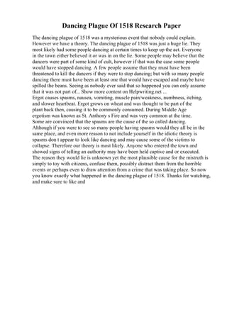 Dancing Plague Of 1518 Research Paper
The dancing plague of 1518 was a mysterious event that nobody could explain.
However we have a theory. The dancing plague of 1518 was just a huge lie. They
most likely had some people dancing at certain times to keep up the act. Everyone
in the town either believed it or was in on the lie. Some people may believe that the
dancers were part of some kind of cult, however if that was the case some people
would have stopped dancing. A few people assume that they must have been
threatened to kill the dancers if they were to stop dancing; but with so many people
dancing there must have been at least one that would have escaped and maybe have
spilled the beans. Seeing as nobody ever said that so happened you can only assume
that it was not part of... Show more content on Helpwriting.net ...
Ergot causes spasms, nausea, vomiting, muscle pain/weakness, numbness, itching,
and slower heartbeat. Ergot grows on wheat and was thought to be part of the
plant back then, causing it to be commonly consumed. During Middle Age
ergotism was known as St. Anthony s Fire and was very common at the time.
Some are convinced that the spasms are the cause of the so called dancing.
Although if you were to see so many people having spasms would they all be in the
same place, and even more reason to not include yourself in the idiotic theory is
spasms don t appear to look like dancing and may cause some of the victims to
collapse. Therefore our theory is most likely. Anyone who entered the town and
showed signs of telling an authority may have been held captive and or executed.
The reason they would lie is unknown yet the most plausible cause for the mistruth is
simply to toy with citizens, confuse them, possibly distract them from the horrible
events or perhaps even to draw attention from a crime that was taking place. So now
you know exactly what happened in the dancing plague of 1518. Thanks for watching,
and make sure to like and
 