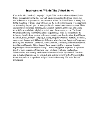 Incarceration Within The United States
Kyle Yahn Mrs. Pond AP Language 25 April 2016 Incarceration within the United
States Incarceration is the state in which a person is confined within a prison, this
can be known as imprisonment. Imprisonment within the United States is mostly due
to the illegal use of drugs. Drug Offenses are the most common cause of incarceration,
an astounding forty six percent, compared to the second most common causes. These
causes include the illegal handling, and usage of weapons, explosives, and arson;
these Offenses only hold a lightly rounded total of seventeen percent. The list of
Offenses continuing from there decrease in percentage rates, the list contains the
following in order from greatest to least amount of cases; Immigration, Sex Offenses,
Extortion, Fraud, Bribery, Burglary, Larceny, Property Offenses, Robbery, Homicide,
Aggravated Assault, and Kidnapping Offenses, Miscellaneous, Courts or Corrections,
Banking and Insurance, Counterfeit, Embezzlement, Continuing Criminal Enterprise,
then National Security Risks. Ages of those incarcerated have a range from the
beginning of adolescence to the elderly. The security system of prisons is separated
into five main categories; Minimum, Low, Medium, High, and Unclassified.
Minimum and low security levels are for common offenses such as theft. Medium
and high classifications are for homicide and national security risks. Unclassified is
for those who have not yet been assigned an area of security. The main force of
inmates are
 