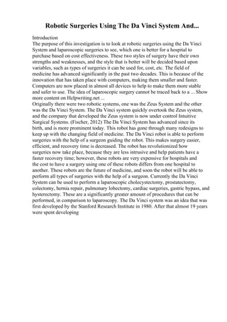 Robotic Surgeries Using The Da Vinci System And...
Introduction
The purpose of this investigation is to look at robotic surgeries using the Da Vinci
System and laparoscopic surgeries to see, which one is better for a hospital to
purchase based on cost effectiveness. These two styles of surgery have their own
strengths and weaknesses, and the style that is better will be decided based upon
variables, such as types of surgeries it can be used for, cost, etc. The field of
medicine has advanced significantly in the past two decades. This is because of the
innovation that has taken place with computers, making them smaller and faster.
Computers are now placed in almost all devices to help to make them more stable
and safer to use. The idea of laparoscopic surgery cannot be traced back to a ... Show
more content on Helpwriting.net ...
Originally there were two robotic systems, one was the Zeus System and the other
was the Da Vinci System. The Da Vinci system quickly overtook the Zeus system,
and the company that developed the Zeus system is now under control Intuitive
Surgical Systems. (Fischer, 2012) The Da Vinci System has advanced since its
birth, and is more prominent today. This robot has gone through many redesigns to
keep up with the changing field of medicine. The Da Vinci robot is able to perform
surgeries with the help of a surgeon guiding the robot. This makes surgery easier,
efficient, and recovery time is decreased. The robot has revolutionized how
surgeries now take place, because they are less intrusive and help patients have a
faster recovery time; however, these robots are very expensive for hospitals and
the cost to have a surgery using one of these robots differs from one hospital to
another. These robots are the future of medicine, and soon the robot will be able to
perform all types of surgeries with the help of a surgeon. Currently the Da Vinci
System can be used to perform a laparoscopic cholecystectomy, prostatectomy,
colectomy, hernia repair, pulmonary lobectomy, cardiac surgeries, gastric bypass, and
hysterectomy. These are a significantly greater amount of procedures that can be
performed, in comparison to laparoscopy. The Da Vinci system was an idea that was
first developed by the Stanford Research Institute in 1980. After that almost 19 years
were spent developing
 
