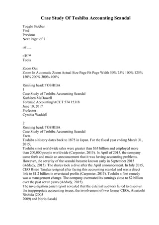 Case Study Of Toshiba Accounting Scandal
Toggle Sidebar
Find
Previous
Next Page: of 7
п€…
пЂ™
Tools
Zoom Out
Zoom In Automatic Zoom Actual Size Page Fit Page Width 50% 75% 100% 125%
150% 200% 300% 400%
Running head: TOSHIBA
1
Case Study of Toshiba Accounting Scandal
Kathleen McDowell
Forensic Accounting/ACCT 574 15318
June 10, 2017
Professor
Cynthia Waddell
2
Running head: TOSHIBA
Case Study of Toshiba Accounting Scandal
Facts
Toshiba s history dates back to 1875 in Japan. For the fiscal year ending March 31,
2015,
Toshiba s net worldwide sales were greater than $63 billion and employed more
than 200,000 people worldwide (Carpenter, 2015). In April of 2015, the company
came forth and made an announcement that it was having accounting problems.
However, the severity of the scandal became known early in September 2015
(Addady, 2015). The shares took a dive after the April announcement. In July 2015,
CEO Hisao Tanaka resigned after facing this accounting scandal and was a direct
link to $1.2 billion in overstated profits (Carpenter, 2015). Toshiba s first remedy
was a management change. The company overstated its earnings close to $2 billion
over the past seven years (Addady, 2015).
The investigation panel report revealed that the external auditors failed to discover
the inappropriate accounting issues, the involvement of two former CEOs, Atsutoshi
Nishida (2005
2009) and Norio Sasaki
 