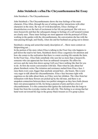 John Steinbeck s вЂњThe ChrysanthemumsвЂќ Essay
John Steinbeck s The Chrysanthemums
John Steinbeck s The Chrysanthemums shows the true feelings of the main
character, Elisa Allen, through the use of setting and her interactions with other
characters in the story. By way of vivid descriptions, Elisa s feelings of
dissatisfaction over the lack of excitement in her life are portrayed. Her role as a
mere housewife and then the subsequent change to feelings of a self assured woman
are clearly seen. These inner feelings are most apparent with the portrayal of Elisa
working in the garden with the chrysanthemums, the conversation she has with the
man passing through, and finally, when she and her husband are going out to dinner.
Steinbeck s strong and somewhat manly description of ... Show more content on
Helpwriting.net ...
In the portion of the story where Elisa is talking to the Fixer Guy who happens to
pull down the road to her farm, Steinbeck shows Elisa s eagerness for attention and
how she comes to the realization that there is a more exciting life outside the farm.
In the Fixer Guy , Elisa finds somebody who sees her as more than a housewife,
someone who can appreciate her from an unbiased viewpoint. He offers his
services and she turns him down saying I tell you I have nothing like that for you
to do. At first she resists conversation with him. Then when he asks about her
plants Steinbeck writes The irritation and resistance melted from Elisa s face. I
raise them every year, bigger than anybody around here , she boasts. She is now
very eager to talk about her chrysanthemums. Elisa s face becomes tight with
eagerness as she talks about them, as if they were her children. The vibes from her
infatuation with these flowers are picked up by the old man, and there is an
unspoken connection between these two perfect strangers as they have both chosen
their own preoccupation in life, his being a passion of pots and hers a love of
chrysanthemums. It is this connection that ignites the realization that she longs to
break free from the everyday routine she calls life. This feeling is so strong that her
hand went out toward his legs in the greasy black trousers as if to grasp a piece
 