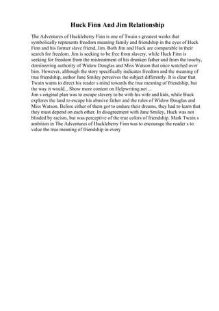 Huck Finn And Jim Relationship
The Adventures of Huckleberry Finn is one of Twain s greatest works that
symbolically represents freedom meaning family and friendship in the eyes of Huck
Finn and his former slave friend, Jim. Both Jim and Huck are comparable in their
search for freedom. Jim is seeking to be free from slavery, while Huck Finn is
seeking for freedom from the mistreatment of his drunken father and from the touchy,
domineering authority of Widow Douglas and Miss Watson that once watched over
him. However, although the story specifically indicates freedom and the meaning of
true friendship, author Jane Smiley perceives the subject differently. It is clear that
Twain wants to direct his reader s mind towards the true meaning of friendship, but
the way it would... Show more content on Helpwriting.net ...
Jim s original plan was to escape slavery to be with his wife and kids, while Huck
explores the land to escape his abusive father and the rules of Widow Douglas and
Miss Watson. Before either of them got to endure their dreams, they had to learn that
they must depend on each other. In disagreement with Jane Smiley, Huck was not
blinded by racism, but was perceptive of the true colors of friendship. Mark Twain s
ambition in The Adventures of Huckleberry Finn was to encourage the reader s to
value the true meaning of friendship in every
 