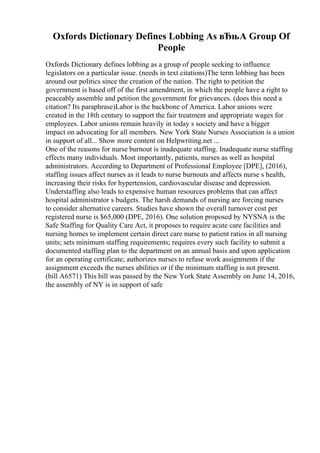 Oxfords Dictionary Defines Lobbing As вЂњA Group Of
People
Oxfords Dictionary defines lobbing as a group of people seeking to influence
legislators on a particular issue. (needs in text citations)The term lobbing has been
around our politics since the creation of the nation. The right to petition the
government is based off of the first amendment, in which the people have a right to
peaceably assemble and petition the government for grievances. (does this need a
citation? Its paraphrase)Labor is the backbone of America. Labor unions were
created in the 18th century to support the fair treatment and appropriate wages for
employees. Labor unions remain heavily in today s society and have a bigger
impact on advocating for all members. New York State Nurses Association is a union
in support of all... Show more content on Helpwriting.net ...
One of the reasons for nurse burnout is inadequate staffing. Inadequate nurse staffing
effects many individuals. Most importantly, patients, nurses as well as hospital
administrators. According to Department of Professional Employee [DPE], (2016),
staffing issues affect nurses as it leads to nurse burnouts and affects nurse s health,
increasing their risks for hypertension, cardiovascular disease and depression.
Understaffing also leads to expensive human resources problems that can affect
hospital administrator s budgets. The harsh demands of nursing are forcing nurses
to consider alternative careers. Studies have shown the overall turnover cost per
registered nurse is $65,000 (DPE, 2016). One solution proposed by NYSNA is the
Safe Staffing for Quality Care Act, it proposes to require acute care facilities and
nursing homes to implement certain direct care nurse to patient ratios in all nursing
units; sets minimum staffing requirements; requires every such facility to submit a
documented staffing plan to the department on an annual basis and upon application
for an operating certificate; authorizes nurses to refuse work assignments if the
assignment exceeds the nurses abilities or if the minimum staffing is not present.
(bill A6571) This bill was passed by the New York State Assembly on June 14, 2016,
the assembly of NY is in support of safe
 