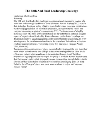 The Fifth And Final Leadership Challenge
Leadership Challenge Five
Summary
The fifth and final leadership challenge is an inspirational message to readers who
learn how to Encourage the Heart of their followers. Kouzes Posner (2012) explain
that, to further develop a highly effective team, leaders must recognize contributions
by showing appreciation for individual excellence, and celebrate the values and
victories by creating a spirit of community (p. 272). The importance of a highly
motivated team who feels appreciated should not be understated, and is an integral
aspect of organizational leadership. Kouzes Posner explain that to keep hope and
determination alive, leaders recognize contributions that individuals make. In every
winning team, the members need to share in the rewards of their efforts, so leaders
celebrate accomplishments. They make people feel like heroes (Kouzes Posner,
2016, about sec).
Recognizing the contributions of others requires leaders to expect the best from their
team. When leaders set the tone of high expectations the organization takes on an
efficacious culture where excellence is the established norm. A self fulfilling
prophecy of high expectations envelopes the group as a whole. Kouzes Posner write
that Exemplary Leaders elicit high performance because they strongly believe in the
abilities of their constituents to achieve even the most challenging goals (p. 276).
Belief in the efficacy of others as a stand alone attribute is only a half measure.
Kouzes Posner
 