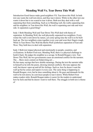Mending Wall Vs. Tear Down This Wall
Introduction Good fences make good neighbors VS. Tear down this Wall. In both
text one wants the wall torn down, and they tear it down. While in the other text one
wants it down but is too scared to tear it down. Both text they deal with a wall
separating then from something. Such as in Mending wall, the wallis separating him
and his neighbor; in Tear down this Wall, the wall is separating east side and west
side. Is separation a good thing?
body 1 Both Mending Wall and Tear Down This Wall deal with theme of
separation. In Mending Wall, the wall physically separated two neighbors. Every
winter the wall is torn down by nature, yet come spring time the wall is to be built
back up. The two neighbors come together every year and wear their fingers rough.
While in Tear Down This Wall the Berlin Wall symbolizes separation of East and
West. They both have to deal with separation
body 2 Both text impact physical and emotionally to people, countries, and
civilizations. In Robert Frost text, Mending Wall, there is a physical challenge to
build it back. He judges his neighbor as a savage. In Ronald Reagan s text, Tear
Down This Wall, the two governments cause an emotional conflict for the narrator.
The ... Show more content on Helpwriting.net ...
He has many sayings that have double meanings. During the text the narrator talks
to himself as he tells the poem, showing internal conflicts. His tone opposes the
wall, but doesn t open up and tell his feelings. Such as, how he doesn t want the
wall up but he comes and repairs it every year. The same thing is happening in
Ronald Reagan s text, but he does something about it. He goes and demands for the
wall to be torn down, he convinces people to tear it down. While Robert Frost
makes readers infer, Ronald Reagan makes it easier for the readers to understand
how he feels and that he doesn t want to wall there. The struggle in both text is theme
of
 