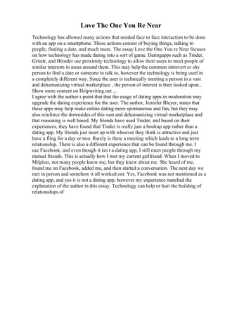 Love The One You Re Near
Technology has allowed many actions that needed face to face interaction to be done
with an app on a smartphone. These actions consist of buying things, talking to
people, finding a date, and much more. The essay Love the One You re Near focuses
on how technology has made dating into a sort of game. Datingapps such as Tinder,
Grindr, and Blender use proximity technology to allow their users to meet people of
similar interests in areas around them. This may help the common introvert or shy
person to find a date or someone to talk to, however the technology is being used in
a completely different way. Since the user is technically meeting a person in a vast
and dehumanizing virtual marketplace , the person of interest is then looked upon...
Show more content on Helpwriting.net ...
I agree with the author s point that that the usage of dating apps in moderation may
upgrade the dating experience for the user. The author, Jennifer Bleyer, states that
these apps may help make online dating more spontaneous and fun, but they may
also reinforce the downsides of this vast and dehumanizing virtual marketplace and
that reasoning is well based. My friends have used Tinder, and based on their
experiences, they have found that Tinder is really just a hookup app rather than a
dating app. My friends just meet up with whoever they think is attractive and just
have a fling for a day or two. Rarely is there a meeting which leads to a long term
relationship. There is also a different experience that can be found through me. I
use Facebook, and even though it isn t a dating app, I still meet people through my
mutual friends. This is actually how I met my current girlfriend. When I moved to
Milpitas, not many people knew me, but they knew about me. She heard of me,
found me on Facebook, added me, and then started a conversation. The next day we
met in person and somehow it all worked out. Yes, Facebook was not mentioned as a
dating app, and yes it is not a dating app, however my experience matched the
explanation of the author in this essay. Technology can help or hurt the building of
relationships of
 