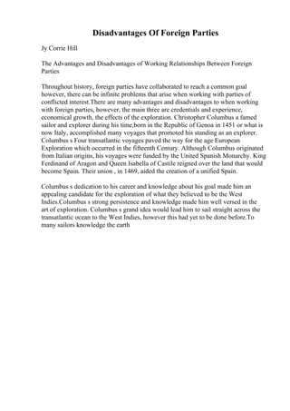 Disadvantages Of Foreign Parties
Jy Corrie Hill
The Advantages and Disadvantages of Working Relationships Between Foreign
Parties
Throughout history, foreign parties have collaborated to reach a common goal
however, there can be infinite problems that arise when working with parties of
conflicted interest.There are many advantages and disadvantages to when working
with foreign parties, however, the main three are credentials and experience,
economical growth, the effects of the exploration. Christopher Columbus a famed
sailor and explorer during his time,born in the Republic of Genoa in 1451 or what is
now Italy, accomplished many voyages that promoted his standing as an explorer.
Columbus s Four transatlantic voyages paved the way for the age European
Exploration which occurred in the fifteenth Century. Although Columbus originated
from Italian origins, his voyages were funded by the United Spanish Monarchy. King
Ferdinand of Aragon and Queen Isabella of Castile reigned over the land that would
become Spain. Their union , in 1469, aided the creation of a unified Spain.
Columbus s dedication to his career and knowledge about his goal made him an
appealing candidate for the exploration of what they believed to be the West
Indies.Columbus s strong persistence and knowledge made him well versed in the
art of exploration. Columbus s grand idea would lead him to sail straight across the
transatlantic ocean to the West Indies, however this had yet to be done before.To
many sailors knowledge the earth
 