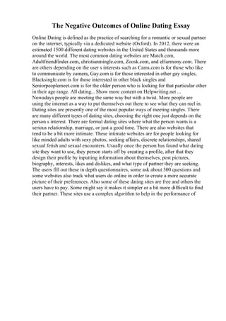 The Negative Outcomes of Online Dating Essay
Online Dating is defined as the practice of searching for a romantic or sexual partner
on the internet, typically via a dedicated website (Oxford). In 2012, there were an
estimated 1500 different dating websites in the United States and thousands more
around the world. The most common dating websites are Match.com,
Adultfriendfinder.com, christianmingle.com, Zoosk.com, and eHarmony.com. There
are others depending on the user s interests such as Cams.com is for those who like
to communicate by camera, Gay.com is for those interested in other gay singles,
Blacksingle.com is for those interested in other black singles and
Seniorpeoplemeet.com is for the older person who is looking for that particular other
in their age range. All dating... Show more content on Helpwriting.net ...
Nowadays people are meeting the same way but with a twist. More people are
using the internet as a way to put themselves out there to see what they can reel in.
Dating sites are presently one of the most popular ways of meeting singles. There
are many different types of dating sites, choosing the right one just depends on the
person s interest. There are formal dating sites where what the person wants is a
serious relationship, marriage, or just a good time. There are also websites that
tend to be a bit more intimate. These intimate websites are for people looking for
like minded adults with sexy photos, seeking affairs, discrete relationships, shared
sexual fetish and sexual encounters. Usually once the person has found what dating
site they want to use, they person starts off by creating a profile, after that they
design their profile by inputting information about themselves, post pictures,
biography, interests, likes and dislikes, and what type of partner they are seeking.
The users fill out these in depth questionnaires, some ask about 300 questions and
some websites also track what users do online in order to create a more accurate
picture of their preferences. Also some of these dating sites are free and others the
users have to pay. Some might say it makes it simpler or a bit more difficult to find
their partner. These sites use a complex algorithm to help in the performance of
 