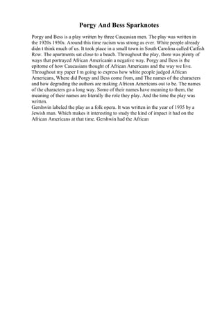 Porgy And Bess Sparknotes
Porgy and Bess is a play written by three Caucasian men. The play was written in
the 1920s 1930s. Around this time racism was strong as ever. White people already
didn t think much of us. It took place in a small town in South Carolina called Catfish
Row. The apartments sat close to a beach. Throughout the play, there was plenty of
ways that portrayed African Americanin a negative way. Porgy and Bess is the
epitome of how Caucasians thought of African Americans and the way we live.
Throughout my paper I m going to express how white people judged African
Americans, Where did Porgy and Bess come from, and The names of the characters
and how degrading the authors are making African Americans out to be. The names
of the characters go a long way. Some of their names have meaning to them, the
meaning of their names are literally the role they play. And the time the play was
written.
Gershwin labeled the play as a folk opera. It was written in the year of 1935 by a
Jewish man. Which makes it interesting to study the kind of impact it had on the
African Americans at that time. Gershwin had the African
 