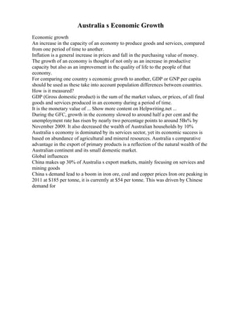 Australia s Economic Growth
Economic growth
An increase in the capacity of an economy to produce goods and services, compared
from one period of time to another.
Inflation is a general increase in prices and fall in the purchasing value of money.
The growth of an economy is thought of not only as an increase in productive
capacity but also as an improvement in the quality of life to the people of that
economy.
For comparing one country s economic growth to another, GDP or GNP per capita
should be used as these take into account population differences between countries.
How is it measured?
GDP (Gross domestic product) is the sum of the market values, or prices, of all final
goods and services produced in an economy during a period of time.
It is the monetary value of ... Show more content on Helpwriting.net ...
During the GFC, growth in the economy slowed to around half a per cent and the
unemployment rate has risen by nearly two percentage points to around 5Вѕ% by
November 2009. It also decreased the wealth of Australian households by 10%
Australia s economy is dominated by its services sector, yet its economic success is
based on abundance of agricultural and mineral resources. Australia s comparative
advantage in the export of primary products is a reflection of the natural wealth of the
Australian continent and its small domestic market.
Global influences
China makes up 30% of Australia s export markets, mainly focusing on services and
mining goods
China s demand lead to a boom in iron ore, coal and copper prices Iron ore peaking in
2011 at $185 per tonne, it is currently at $54 per tonne. This was driven by Chinese
demand for
 