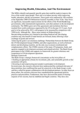 Improving Health, Education, And The Environment
The MDGs identify and quantify specific gains that could be made to improve the
lives of the world s poor people. Their aim is to reduce poverty while improving
health, education, and the environment. These goals were endorsed by 189 countries
at the September 2000 UN Millennium General Assembly in New York. They focus
on significant, measurable improvements for the efforts of the World BankGroup,
governments, other international organizations, and other partners in the development
community. The MDGs grew out of the agreements and resolutions that have
resulted from world conferences organized by the UN in the past 10 15 years. Each
goal is to be achieved by 2015, with progress to be measured by comparison with
1990 levels. Although the... Show more content on Helpwriting.net ...
But providing assistance isn t limited to providing financial aid. Developing
countries may also benefit if trade barriers are lowered, hence allowing a freer
exchange of goods and services.
Achieving the goals is an enormous challenge. Partnerships between the Bank Group,
the UN Development Group (UNDG), and other organizations, as well as between
donors and developing countries, are the only way to ensure coordinated and
complementary efforts. The UNDG consists of the many UN programs, funds, and
agencies engaged in development assistance and related activities. The Bank Group
participates in the UNDG and supports its framework for greater coherence and
cooperation in UN development operations.
Strategic Framework
The Bank Group s strategic framework concentrates on the twin pillars of:
1.building an appropriate climate for investment, jobs, and sustainable growth so that
economies will grow,
2.Investing in and empowering poor people to participate in development.
In recent years, the executive directors have underscored the continued relevance of
these priorities, have reaffirmed the need for selectivity in the Bank Group s work,
and have called for greater collaboration with development partners. In order focus on
those pillars, the executive directors have standardized the operational policies,
practices and procedures. Furthermore, they have discussed the needs of meeting
requests of low income, heavily indebted and fragile countries. They have also
 
