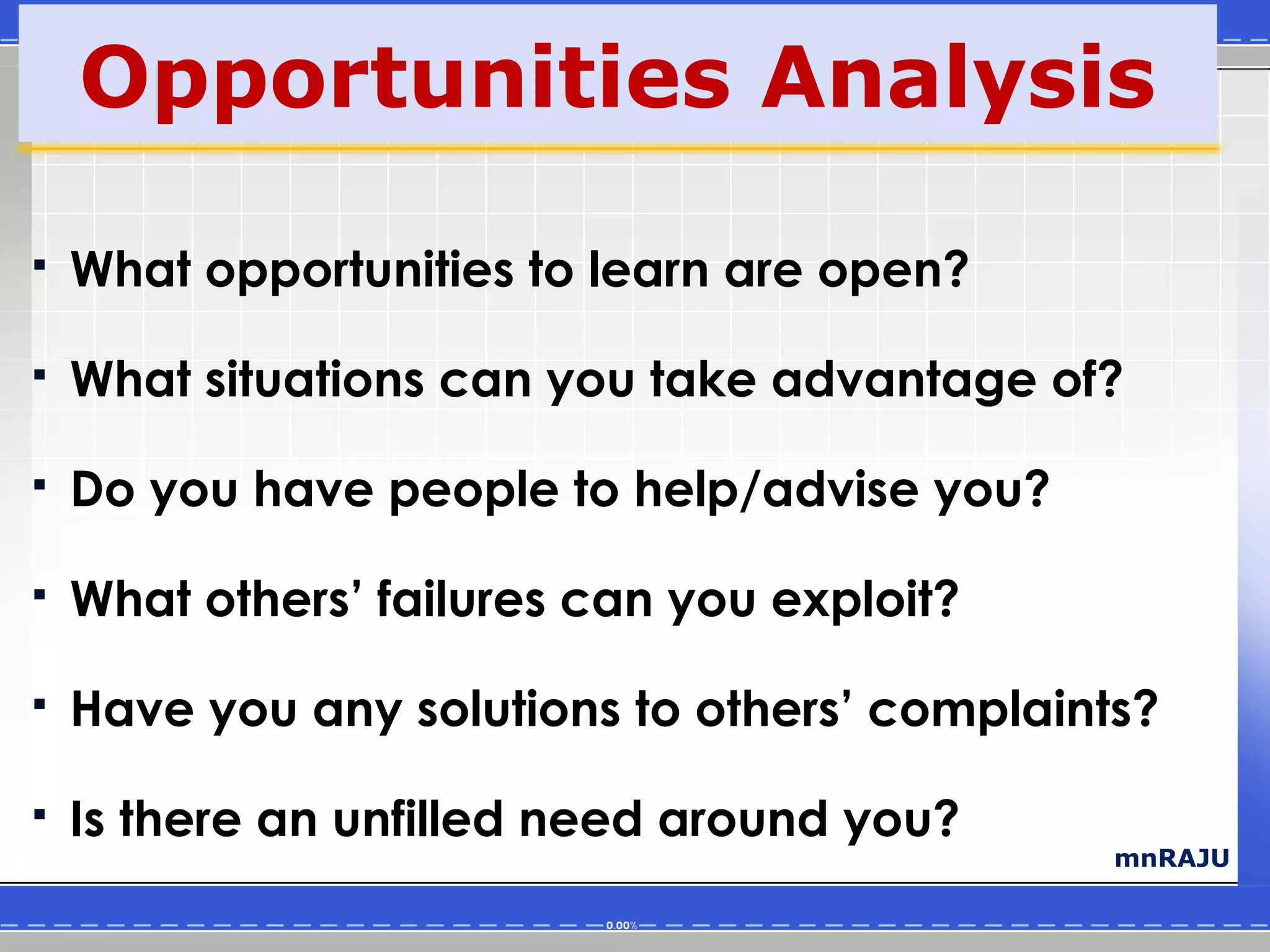 Opportunities Analysis

   What opportunities to learn are open?

   What situations can you take advantage of?

   Do you have people to help/advise you?

   What others’ failures can you exploit?

   Have you any solutions to others’ complaints?

   Is there an unfilled need around you?
                                               mnRAJU
 