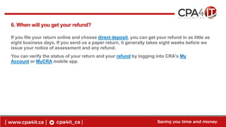 10
www.cpa4it.ca@CPA4IT
6. When will you get your refund?
If you file your return online and choose direct deposit, you can get your refund in as little as
eight business days. If you send us a paper return, it generally takes eight weeks before we
issue your notice of assessment and any refund.
You can verify the status of your return and your refund by logging into CRA's My
Account or MyCRA mobile app.
 