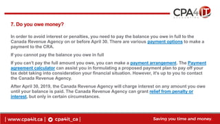 11
www.cpa4it.ca@CPA4IT
7. Do you owe money?
In order to avoid interest or penalties, you need to pay the balance you owe in full to the
Canada Revenue Agency on or before April 30. There are various payment options to make a
payment to the CRA.
If you cannot pay the balance you owe in full
If you can't pay the full amount you owe, you can make a payment arrangement. The Payment
agreement calculator can assist you in formulating a proposed payment plan to pay off your
tax debt taking into consideration your financial situation. However, it's up to you to contact
the Canada Revenue Agency.
After April 30, 2019, the Canada Revenue Agency will charge interest on any amount you owe
until your balance is paid. The Canada Revenue Agency can grant relief from penalty or
interest, but only in certain circumstances.
 