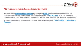 14
www.cpa4it.ca@CPA4IT
*Do you need to make changes to your tax return?
You can make changes to your return by using the ReFILE service offered in certified tax
preparation software packages or, if you are registered for My Account, you can request a
change to your return by clicking "Change my Return" and updating the required information..
You can also request an adjustment to your return by mail using Form T1-ADJ T1 Adjustment
Request.
 