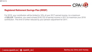 17
www.cpa4it.ca@CPA4IT
Registered Retirement Savings Plan (RRSP)
For 2018, your contribution will be limited to 18% of your 2017 earned income, to a maximum
of $26,230. Therefore, you need at least $145,722 of earned income in 2017 to maximize your 2018
contribution. This limit is further reduced by your pension adjustment for 2017.
2/7/201917
 