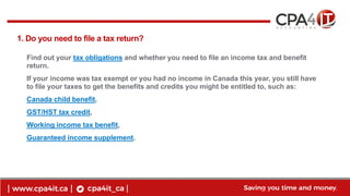 4
www.cpa4it.ca@CPA4IT
1. Do you need to file a tax return?
Find out your tax obligations and whether you need to file an income tax and benefit
return.
If your income was tax exempt or you had no income in Canada this year, you still have
to file your taxes to get the benefits and credits you might be entitled to, such as:
Canada child benefit,
GST/HST tax credit,
Working income tax benefit,
Guaranteed income supplement.
 