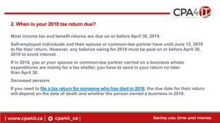 5
www.cpa4it.ca@CPA4IT
2. When is your 2018 tax return due?
Most income tax and benefit returns are due on or before April 30, 2019.
Self-employed individuals and their spouse or common-law partner have until June 15, 2019
to file their return. However, any balance owing for 2018 must be paid on or before April 30,
2019 to avoid interest.
If in 2018, you or your spouse or common-law partner carried on a business whose
expenditures are mainly for a tax shelter, you have to send in your return no later
than April 30.
Deceased persons
If you need to file a tax return for someone who has died in 2018, the due date for their return
will depend on the date of death and whether the person owned a business in 2018.
 