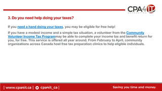 6
www.cpa4it.ca@CPA4IT
3. Do you need help doing your taxes?
If you need a hand doing your taxes, you may be eligible for free help!
If you have a modest income and a simple tax situation, a volunteer from the Community
Volunteer Income Tax Programmay be able to complete your income tax and benefit return for
you, for free. This service is offered all year around. From February to April, community
organizations across Canada host free tax preparation clinics to help eligible individuals.
 