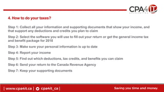 8
www.cpa4it.ca@CPA4IT
4. How to do your taxes?
Step 1: Collect all your information and supporting documents that show your income, and
that support any deductions and credits you plan to claim
Step 2: Select the software you will use to fill out your return or get the general income tax
and benefit package for 2018
Step 3: Make sure your personal information is up to date
Step 4: Report your income
Step 5: Find out which deductions, tax credits, and benefits you can claim
Step 6: Send your return to the Canada Revenue Agency
Step 7: Keep your supporting documents
 