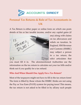 Personal Tax Returns & Role of Tax Accountants in
UK
A Tax Return is either paper or online form on which one posts
details of his or her taxable income, and/or any capital gains (if
any) along with claims
on tax allowances and
reliefs on taxation. In
England, HM Revenue
and Customs (HMRC)
may subject a person
to a tax return; the
edict articulates that
you must fill it in. The aforementioned Authorities use the
information on the tax return to calculate out your tax bills and/or
think out if you qualify for a tax refund.
Who And When Should One Apply For a Tax Return?
Most of the taxpayers might not have to fill in the tax return form!
The form is filled by those whom the HMRC thinks are not using
the Pay as You Earn (PAYE) system for paying taxes! This means,
the tax return is not asked to be filled in by all/any such people
 