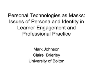 Personal Technologies as Masks: Issues of Persona and Identity in Learner Engagement and Professional Practice Mark Johnson Claire  Brierley University of Bolton 