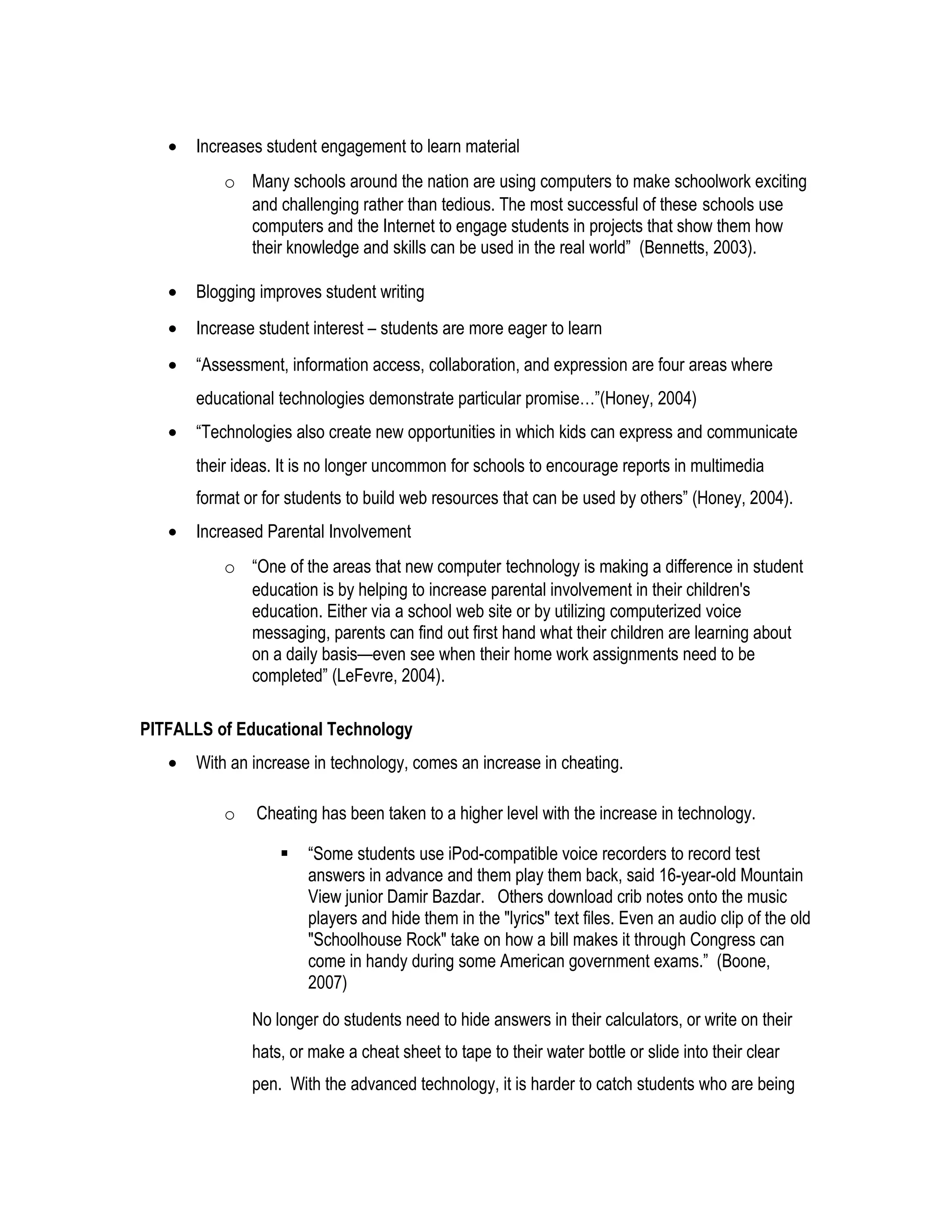 • Increases student engagement to learn material
o Many schools around the nation are using computers to make schoolwork exciting
and challenging rather than tedious. The most successful of these schools use
computers and the Internet to engage students in projects that show them how
their knowledge and skills can be used in the real world” (Bennetts, 2003).
• Blogging improves student writing
• Increase student interest – students are more eager to learn
• “Assessment, information access, collaboration, and expression are four areas where
educational technologies demonstrate particular promise…”(Honey, 2004)
• “Technologies also create new opportunities in which kids can express and communicate
their ideas. It is no longer uncommon for schools to encourage reports in multimedia
format or for students to build web resources that can be used by others” (Honey, 2004).
• Increased Parental Involvement
o “One of the areas that new computer technology is making a difference in student
education is by helping to increase parental involvement in their children's
education. Either via a school web site or by utilizing computerized voice
messaging, parents can find out first hand what their children are learning about
on a daily basis—even see when their home work assignments need to be
completed” (LeFevre, 2004).
PITFALLS of Educational Technology
• With an increase in technology, comes an increase in cheating.
o Cheating has been taken to a higher level with the increase in technology.
 “Some students use iPod-compatible voice recorders to record test
answers in advance and them play them back, said 16-year-old Mountain
View junior Damir Bazdar. Others download crib notes onto the music
players and hide them in the "lyrics" text files. Even an audio clip of the old
"Schoolhouse Rock" take on how a bill makes it through Congress can
come in handy during some American government exams.” (Boone,
2007)
No longer do students need to hide answers in their calculators, or write on their
hats, or make a cheat sheet to tape to their water bottle or slide into their clear
pen. With the advanced technology, it is harder to catch students who are being
 