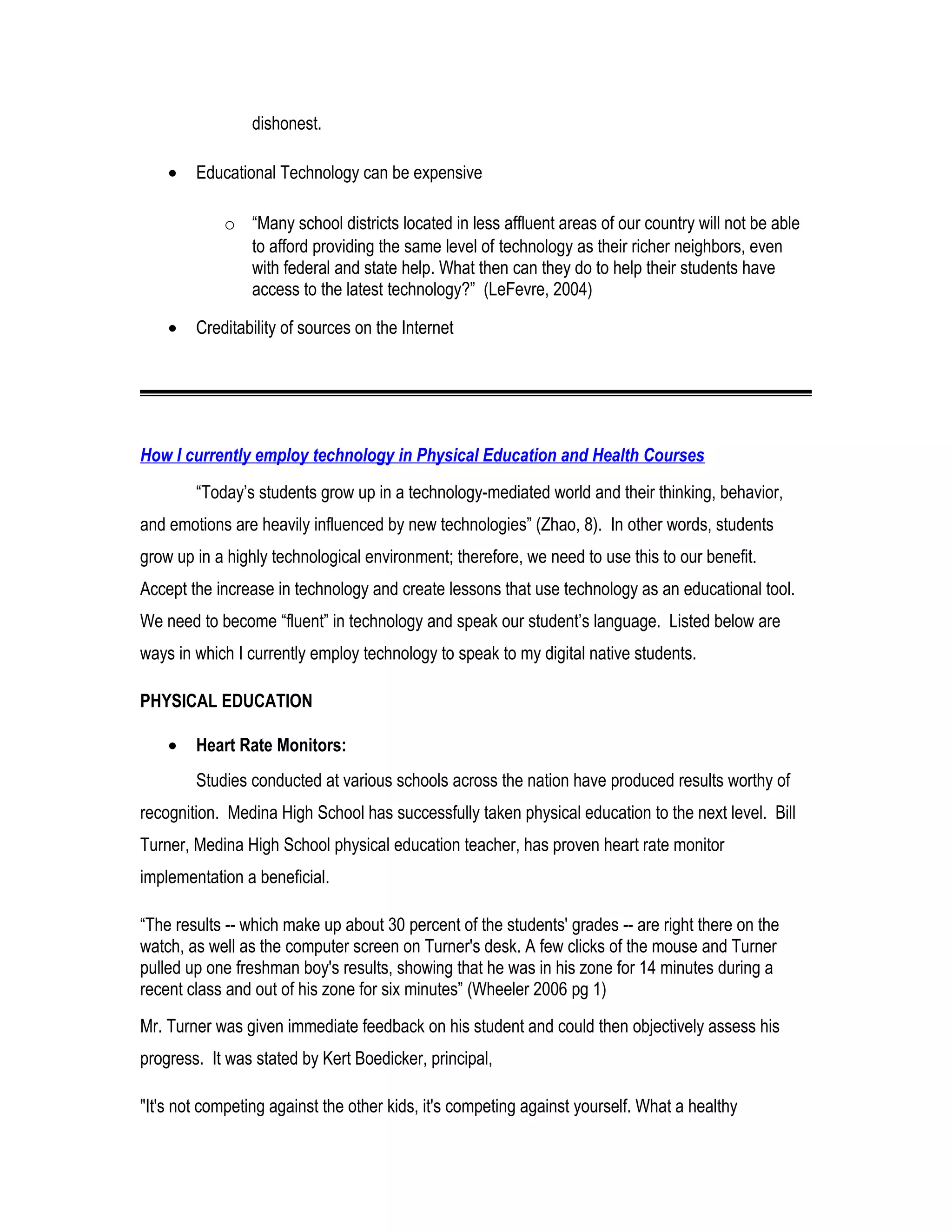 dishonest.
• Educational Technology can be expensive
o “Many school districts located in less affluent areas of our country will not be able
to afford providing the same level of technology as their richer neighbors, even
with federal and state help. What then can they do to help their students have
access to the latest technology?” (LeFevre, 2004)
• Creditability of sources on the Internet
How I currently employ technology in Physical Education and Health Courses
“Today’s students grow up in a technology-mediated world and their thinking, behavior,
and emotions are heavily influenced by new technologies” (Zhao, 8). In other words, students
grow up in a highly technological environment; therefore, we need to use this to our benefit.
Accept the increase in technology and create lessons that use technology as an educational tool.
We need to become “fluent” in technology and speak our student’s language. Listed below are
ways in which I currently employ technology to speak to my digital native students.
PHYSICAL EDUCATION
• Heart Rate Monitors:
Studies conducted at various schools across the nation have produced results worthy of
recognition. Medina High School has successfully taken physical education to the next level. Bill
Turner, Medina High School physical education teacher, has proven heart rate monitor
implementation a beneficial.
“The results -- which make up about 30 percent of the students' grades -- are right there on the
watch, as well as the computer screen on Turner's desk. A few clicks of the mouse and Turner
pulled up one freshman boy's results, showing that he was in his zone for 14 minutes during a
recent class and out of his zone for six minutes” (Wheeler 2006 pg 1)
Mr. Turner was given immediate feedback on his student and could then objectively assess his
progress. It was stated by Kert Boedicker, principal,
"It's not competing against the other kids, it's competing against yourself. What a healthy
 