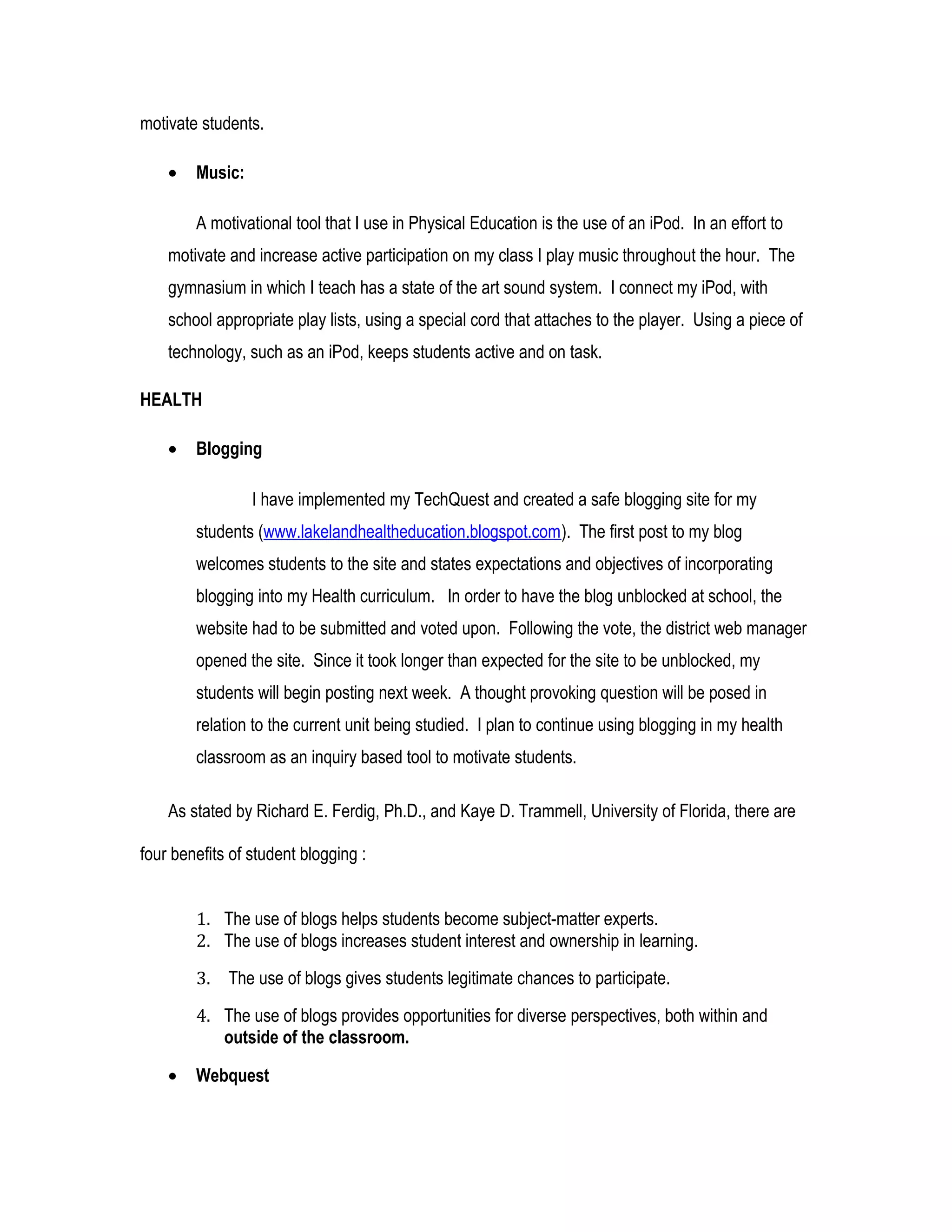 motivate students.
• Music:
A motivational tool that I use in Physical Education is the use of an iPod. In an effort to
motivate and increase active participation on my class I play music throughout the hour. The
gymnasium in which I teach has a state of the art sound system. I connect my iPod, with
school appropriate play lists, using a special cord that attaches to the player. Using a piece of
technology, such as an iPod, keeps students active and on task.
HEALTH
• Blogging
I have implemented my TechQuest and created a safe blogging site for my
students (www.lakelandhealtheducation.blogspot.com). The first post to my blog
welcomes students to the site and states expectations and objectives of incorporating
blogging into my Health curriculum. In order to have the blog unblocked at school, the
website had to be submitted and voted upon. Following the vote, the district web manager
opened the site. Since it took longer than expected for the site to be unblocked, my
students will begin posting next week. A thought provoking question will be posed in
relation to the current unit being studied. I plan to continue using blogging in my health
classroom as an inquiry based tool to motivate students.
As stated by Richard E. Ferdig, Ph.D., and Kaye D. Trammell, University of Florida, there are
four benefits of student blogging :
1. The use of blogs helps students become subject-matter experts.
2. The use of blogs increases student interest and ownership in learning.
3. The use of blogs gives students legitimate chances to participate.
4. The use of blogs provides opportunities for diverse perspectives, both within and
outside of the classroom.
• Webquest
 