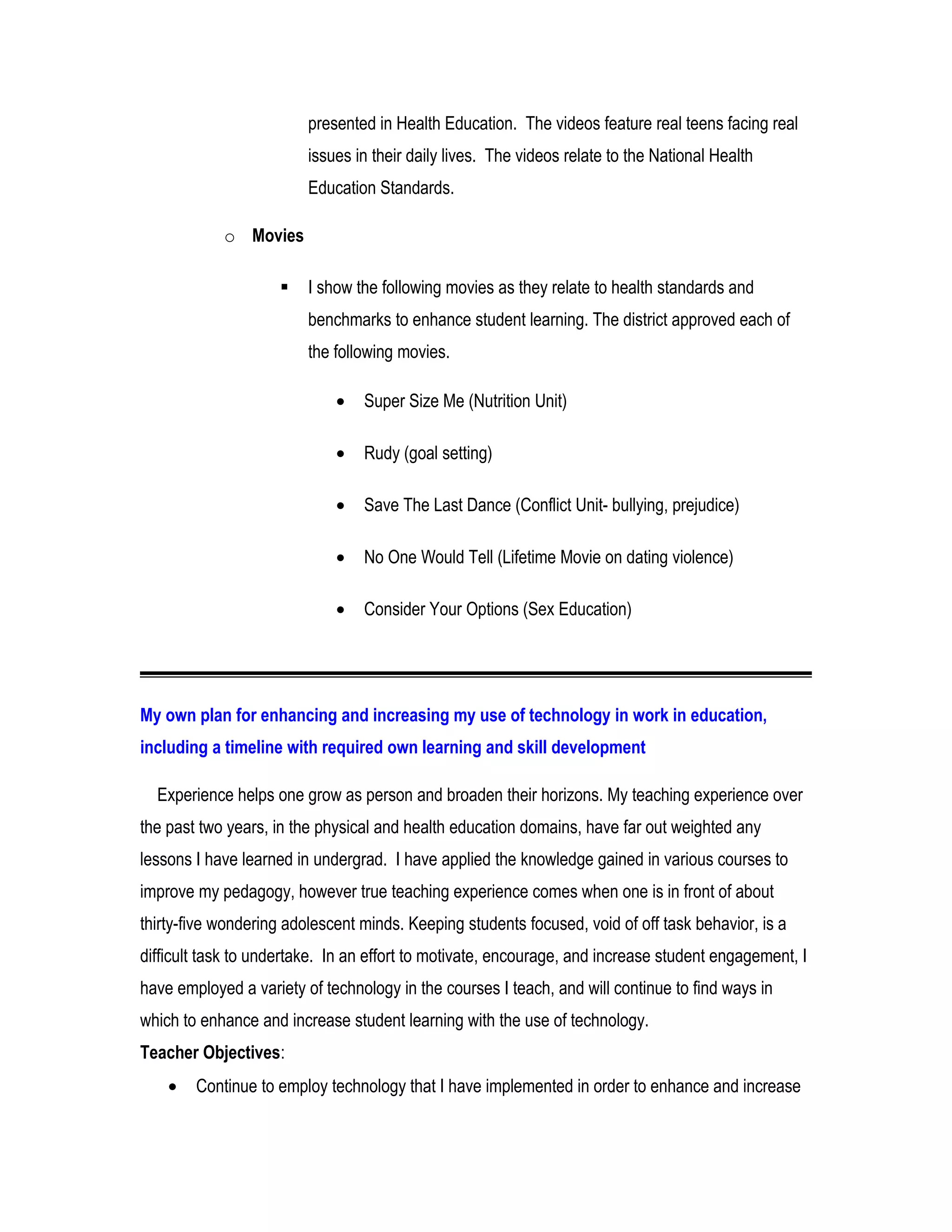 presented in Health Education. The videos feature real teens facing real
issues in their daily lives. The videos relate to the National Health
Education Standards.
o Movies
 I show the following movies as they relate to health standards and
benchmarks to enhance student learning. The district approved each of
the following movies.
• Super Size Me (Nutrition Unit)
• Rudy (goal setting)
• Save The Last Dance (Conflict Unit- bullying, prejudice)
• No One Would Tell (Lifetime Movie on dating violence)
• Consider Your Options (Sex Education)
My own plan for enhancing and increasing my use of technology in work in education,
including a timeline with required own learning and skill development
Experience helps one grow as person and broaden their horizons. My teaching experience over
the past two years, in the physical and health education domains, have far out weighted any
lessons I have learned in undergrad. I have applied the knowledge gained in various courses to
improve my pedagogy, however true teaching experience comes when one is in front of about
thirty-five wondering adolescent minds. Keeping students focused, void of off task behavior, is a
difficult task to undertake. In an effort to motivate, encourage, and increase student engagement, I
have employed a variety of technology in the courses I teach, and will continue to find ways in
which to enhance and increase student learning with the use of technology.
Teacher Objectives:
• Continue to employ technology that I have implemented in order to enhance and increase
 