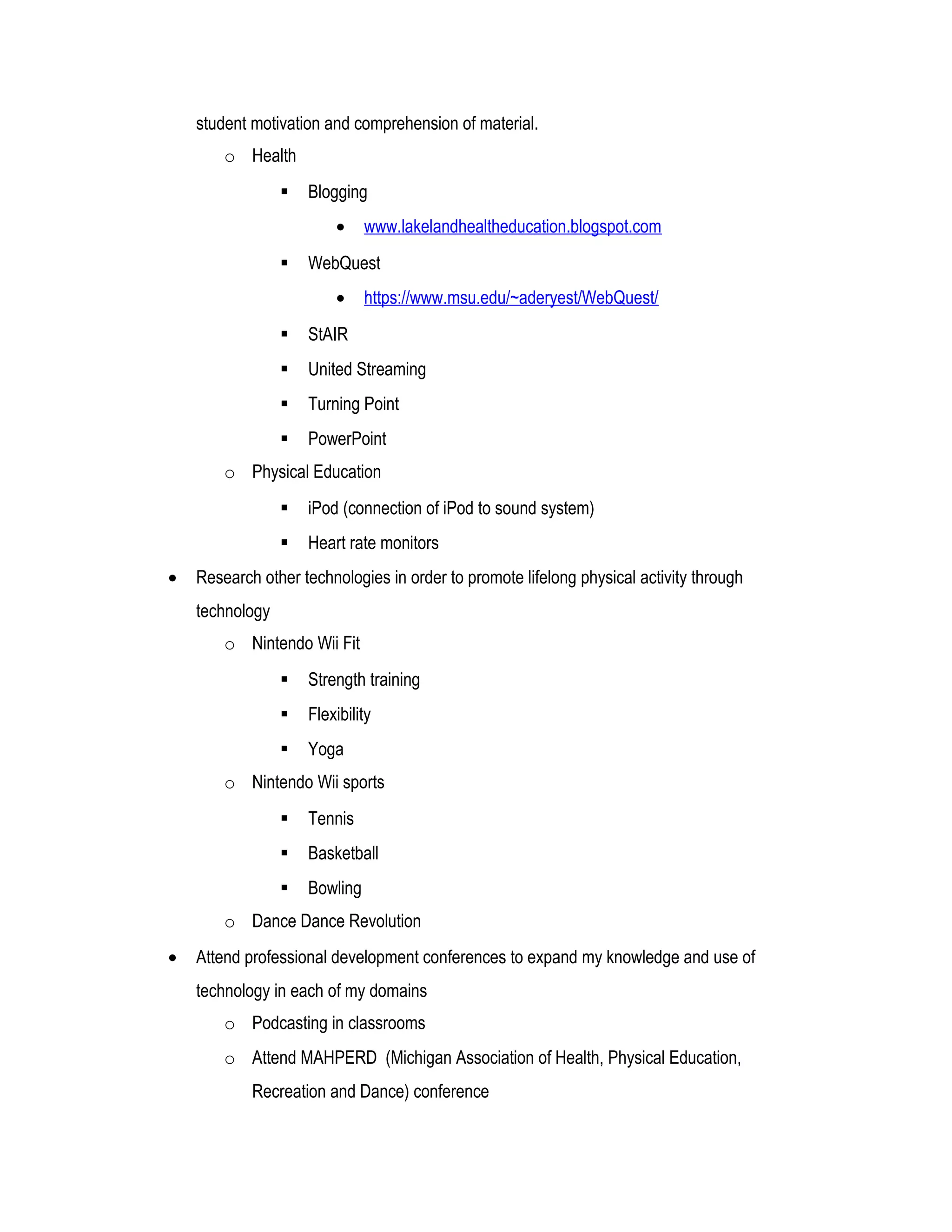 student motivation and comprehension of material.
o Health
 Blogging
• www.lakelandhealtheducation.blogspot.com
 WebQuest
• https://www.msu.edu/~aderyest/WebQuest/
 StAIR
 United Streaming
 Turning Point
 PowerPoint
o Physical Education
 iPod (connection of iPod to sound system)
 Heart rate monitors
• Research other technologies in order to promote lifelong physical activity through
technology
o Nintendo Wii Fit
 Strength training
 Flexibility
 Yoga
o Nintendo Wii sports
 Tennis
 Basketball
 Bowling
o Dance Dance Revolution
• Attend professional development conferences to expand my knowledge and use of
technology in each of my domains
o Podcasting in classrooms
o Attend MAHPERD (Michigan Association of Health, Physical Education,
Recreation and Dance) conference
 