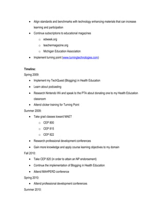 • Align standards and benchmarks with technology enhancing materials that can increase
learning and participation
• Continue subscriptions to educational magazines
o edweek.org
o teachermagazine.org
o Michigan Education Association
• Implement turning point (www.turningtechnologies.com)
Timeline:
Spring 2009:
• Implement my TechQuest (Blogging) in Health Education
• Learn about podcasting
• Research Nintendo Wii and speak to the PTA about donating one to my Health Education
classroom
• Attend clicker training for Turning Point
Summer 2009:
• Take grad classes toward MAET
o CEP 800
o CEP 815
o CEP 822
• Research professional development conferences
• Gain more knowledge and apply course learning objectives to my domain
Fall 2010:
• Take CEP 820 (in order to attain an NP endorsement)
• Continue the implementation of Blogging in Health Education
• Attend MAHPERD conference
Spring 2010:
• Attend professional development conferences
Summer 2010:
 