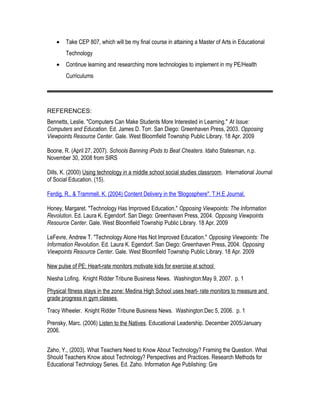 • Take CEP 807, which will be my final course in attaining a Master of Arts in Educational
Technology
• Continue learning and researching more technologies to implement in my PE/Health
Curriculums
REFERENCES:
Bennetts, Leslie. "Computers Can Make Students More Interested in Learning." At Issue:
Computers and Education. Ed. James D. Torr. San Diego: Greenhaven Press, 2003. Opposing
Viewpoints Resource Center. Gale. West Bloomfield Township Public Library. 18 Apr. 2009
Boone, R. (April 27, 2007). Schools Banning iPods to Beat Cheaters. Idaho Statesman, n.p.
November 30, 2008 from SIRS
Dills, K. (2000) Using technology in a middle school social studies classroom. International Journal
of Social Education. (15).
Ferdig, R., & Trammell, K. (2004) Content Delivery in the 'Blogosphere". T.H.E Journal.
Honey, Margaret. "Technology Has Improved Education." Opposing Viewpoints: The Information
Revolution. Ed. Laura K. Egendorf. San Diego: Greenhaven Press, 2004. Opposing Viewpoints
Resource Center. Gale. West Bloomfield Township Public Library. 18 Apr. 2009
LeFevre, Andrew T. "Technology Alone Has Not Improved Education." Opposing Viewpoints: The
Information Revolution. Ed. Laura K. Egendorf. San Diego: Greenhaven Press, 2004. Opposing
Viewpoints Resource Center. Gale. West Bloomfield Township Public Library. 18 Apr. 2009
New pulse of PE: Heart-rate monitors motivate kids for exercise at school
Niesha Lofing. Knight Ridder Tribune Business News. Washington:May 9, 2007. p. 1
Physical fitness stays in the zone: Medina High School uses heart- rate monitors to measure and
grade progress in gym classes
Tracy Wheeler. Knight Ridder Tribune Business News. Washington:Dec 5, 2006. p. 1
Prensky, Marc. (2006) Listen to the Natives. Educational Leadership. December 2005/January
2006.
Zaho, Y., (2003). What Teachers Need to Know About Technology? Framing the Question. What
Should Teachers Know about Technology? Perspectives and Practices. Research Methods for
Educational Technology Series. Ed. Zaho. Information Age Publishing: Gre
 