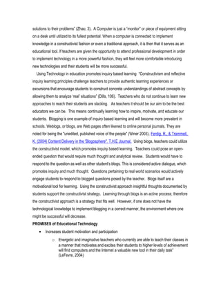 solutions to their problems” (Zhao, 3). A Computer is just a “monitor” or piece of equipment sitting
on a desk until utilized to its fullest potential. When a computer is connected to implement
knowledge in a constructivist fashion or even a traditional approach, it is then that it serves as an
educational tool. If teachers are given the opportunity to attend professional development in order
to implement technology in a more powerful fashion, they will feel more comfortable introducing
new technologies and their students will be more successful.
Using Technology in education promotes inquiry based learning “Constructivism and reflective
inquiry learning principles challenge teachers to provide authentic learning experiences or
excursions that encourage students to construct concrete understandings of abstract concepts by
allowing them to analyze ‘real’ situations” (Dills, 106). Teachers who do not continue to learn new
approaches to reach their students are slacking. As teachers it should be our aim to be the best
educators we can be. This means continually learning how to inspire, motivate, and educate our
students. Blogging is one example of inquiry based learning and will become more prevalent in
schools. Weblogs, or blogs, are Web pages often likened to online personal journals. They are
noted for being the "unedited, published voice of the people" (Winer 2003). Ferdig, R., & Trammell,
K. (2004) Content Delivery in the 'Blogosphere". T.H.E Journal. Using blogs, teachers could utilize
the constructivist model, which promotes inquiry based learning. Teachers could pose an open-
ended question that would require much thought and analytical review. Students would have to
respond to the question as well as other student’s blogs. This is considered active dialogue, which
promotes inquiry and much thought. Questions pertaining to real world scenarios would actively
engage students to respond to blogged questions posed by the teacher. Blogs itself are a
motivational tool for learning. Using the constructivist approach insightful thoughts documented by
students support the constructivist strategy. Learning through blogs is an active process; therefore
the constructivist approach is a strategy that fits well. However, if one does not have the
technological knowledge to implement blogging in a correct manner, the environment where one
might be successful will decrease.
PROMISES of Educational Technology
• Increases student motivation and participation
o Energetic and imaginative teachers who currently are able to teach their classes in
a manner that motivates and excites their students to higher levels of achievement
will find computers and the Internet a valuable new tool in their daily task”
(LeFevre, 2004)
 