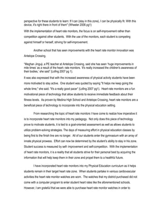 perspective for these students to learn: If I can (stay in this zone), I can be physically fit. With this
device, it's right there in front of them" (Wheeler 2006 pg1)
With the implementation of heart rate monitors, the focus is on self-improvement rather than
competition against other students. With the use of the monitors, each student is competing
against himself or herself, striving for self-improvement.
Another school that has seen improvements with the heart rate monitor innovation was
Antelope Crossing.
“Meghan Jinguji, a PE teacher at Antelope Crossing, said she has seen ‘huge improvements in
mile times’ as a result of the heart- rate monitors. ‘It's really increased the children's awareness of
their bodies,’ she said” (Lofing 2007 pg 1).
It was also expressed that with the increased awareness of physical activity students have been
more motivated to stay active. One student was quoted by saying "It helps me keep going the
whole time," she said. "It's a really good pacer” (Lofing 2007 pg1). Heart rate monitors are a fun
motivational piece of technology that allow students to receive immediate feedback about their
fitness levels. As proven by Medina High School and Antelope Crossing, heart rate monitors are a
beneficial piece of technology to incorporate into the physical education setting.
From researching the topic of heart rate monitors I have come to realize how imperative it
is to incorporate heart rate monitors into my pedagogy. Not only does this piece of technology
prove to motivate students, it is tied to a goal-oriented assessment as well as allows students to
utilize problem-solving strategies. The days of measuring effort in physical education classes by
being first to the finish line are no longer. All of our students enter the gymnasium with an array of
innate physical prowess. Effort can now be determined by the student’s ability to stay in his zone.
Student success is measured by self- improvement and self-competition. With the implementation
of heart rate monitors, it is a reality that all students strive for their personal best by acquiring the
information that will help keep them in their zone and propel them to a healthful future.
I have incorporated heart rate monitors into my Physical Education curriculum as it helps
students remain in their target heart rate zone. When students partake in various cardiovascular
activities the heart rate monitor watches are worn. The watches that my district purchased did not
come with a computer program to enter student heart rates like the aforementioned schools.
However, I am grateful that we were able to purchase heart rate monitor watches in order to
 