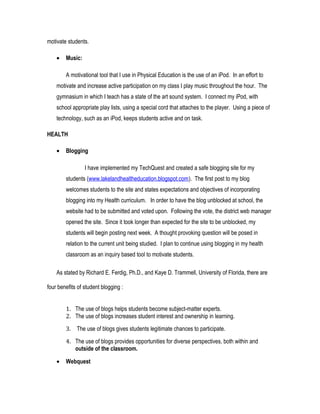 motivate students.
• Music:
A motivational tool that I use in Physical Education is the use of an iPod. In an effort to
motivate and increase active participation on my class I play music throughout the hour. The
gymnasium in which I teach has a state of the art sound system. I connect my iPod, with
school appropriate play lists, using a special cord that attaches to the player. Using a piece of
technology, such as an iPod, keeps students active and on task.
HEALTH
• Blogging
I have implemented my TechQuest and created a safe blogging site for my
students (www.lakelandhealtheducation.blogspot.com). The first post to my blog
welcomes students to the site and states expectations and objectives of incorporating
blogging into my Health curriculum. In order to have the blog unblocked at school, the
website had to be submitted and voted upon. Following the vote, the district web manager
opened the site. Since it took longer than expected for the site to be unblocked, my
students will begin posting next week. A thought provoking question will be posed in
relation to the current unit being studied. I plan to continue using blogging in my health
classroom as an inquiry based tool to motivate students.
As stated by Richard E. Ferdig, Ph.D., and Kaye D. Trammell, University of Florida, there are
four benefits of student blogging :
1. The use of blogs helps students become subject-matter experts.
2. The use of blogs increases student interest and ownership in learning.
3. The use of blogs gives students legitimate chances to participate.
4. The use of blogs provides opportunities for diverse perspectives, both within and
outside of the classroom.
• Webquest
 