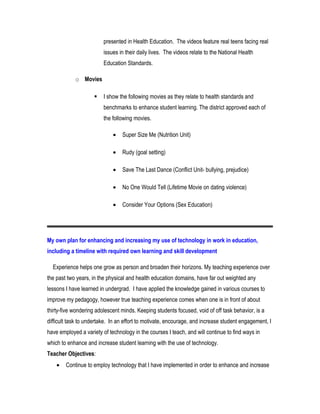 presented in Health Education. The videos feature real teens facing real
issues in their daily lives. The videos relate to the National Health
Education Standards.
o Movies
 I show the following movies as they relate to health standards and
benchmarks to enhance student learning. The district approved each of
the following movies.
• Super Size Me (Nutrition Unit)
• Rudy (goal setting)
• Save The Last Dance (Conflict Unit- bullying, prejudice)
• No One Would Tell (Lifetime Movie on dating violence)
• Consider Your Options (Sex Education)
My own plan for enhancing and increasing my use of technology in work in education,
including a timeline with required own learning and skill development
Experience helps one grow as person and broaden their horizons. My teaching experience over
the past two years, in the physical and health education domains, have far out weighted any
lessons I have learned in undergrad. I have applied the knowledge gained in various courses to
improve my pedagogy, however true teaching experience comes when one is in front of about
thirty-five wondering adolescent minds. Keeping students focused, void of off task behavior, is a
difficult task to undertake. In an effort to motivate, encourage, and increase student engagement, I
have employed a variety of technology in the courses I teach, and will continue to find ways in
which to enhance and increase student learning with the use of technology.
Teacher Objectives:
• Continue to employ technology that I have implemented in order to enhance and increase
 