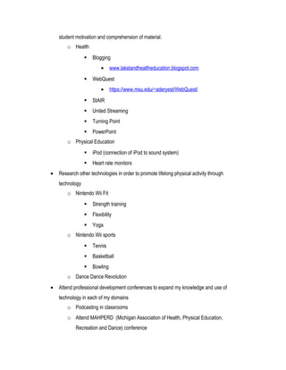 student motivation and comprehension of material.
o Health
 Blogging
• www.lakelandhealtheducation.blogspot.com
 WebQuest
• https://www.msu.edu/~aderyest/WebQuest/
 StAIR
 United Streaming
 Turning Point
 PowerPoint
o Physical Education
 iPod (connection of iPod to sound system)
 Heart rate monitors
• Research other technologies in order to promote lifelong physical activity through
technology
o Nintendo Wii Fit
 Strength training
 Flexibility
 Yoga
o Nintendo Wii sports
 Tennis
 Basketball
 Bowling
o Dance Dance Revolution
• Attend professional development conferences to expand my knowledge and use of
technology in each of my domains
o Podcasting in classrooms
o Attend MAHPERD (Michigan Association of Health, Physical Education,
Recreation and Dance) conference
 
