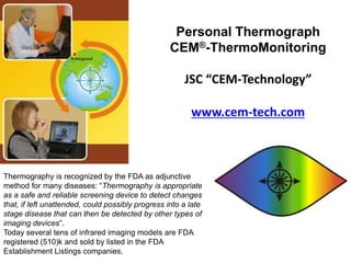 Personal Thermograph
                                                   CEM®-ThermoMonitoring

                                                       JSC “CEM-Technology”

                                                         www.cem-tech.com



Thermography is recognized by the FDA as adjunctive
method for many diseases: “Thermography is appropriate
as a safe and reliable screening device to detect changes
that, if left unattended, could possibly progress into a late
stage disease that can then be detected by other types of
imaging devices”.
Today several tens of infrared imaging models are FDA
registered (510)k and sold by listed in the FDA
Establishment Listings companies.
 
