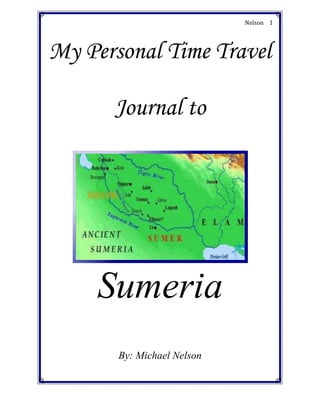center2745740My Personal Time Travel Journal to<br />Sumeria<br />By: Michael Nelson<br />Date: July 4000 BC<br />Journal,<br />29083001628140I have never experienced a phenomenon like this before! This is the reason why I am keeping a log of my travels. After arriving at the time period of 4000 BC, I have begun to witness the founding of the glorious Sumerian civilization. The first Sumerians have established communities along the Tigris and Euphrates rivers. Wondering why the Sumerians were doing this, I asked them why.<br />One replied back, “We are doing this because the flooding of the rivers and the fertile soil is essential for our crops. That is the reason why we will settle here.” <br />I believe that settling there will also become a reason why the Sumerians rise to power. <br />Date: September 3500 BC<br />Journal,<br />Much time has passed since the founding of Sumeria. Now the Sumerians have formed city-states. Each city-state is made of a city and its surrounding land. When I look around from where I stand I see that it was smart to build a society on the banks of two rivers. The soil is fertile, the crops are lush, and the society is strong. I can also see that in each city-state, thousands of residents dwell inside their homes.<br />Date: May 3300 BC<br />Journal,<br />-139065650240How prosperous the Sumerians are becoming. They have now started to trade. The Sumerians trade all around Southwest Asia, by land or by sea. Since I wanted to learn more about this I spoke with a merchant in the city-state of Ur.<br />“Can you tell me about your trade routes and to whom you trade with?” I asked.<br />“Certainly,” the merchant replied, “Well, we trade all over the Southwest Asia area. We use caravans for land and ships for the sea. We can sail the Mediterranean or the Persian Gulf.”<br />“Thank you for your help,” I said. After that I left. Today I learned of the development of trade in Sumeria. Knowing full well how important trade will become.<br />3251200335915Date: June 3200 BC<br />Journal,<br />What an outstanding society Sumeria is becoming. Already the Sumerians have developed a writing system. I have just talked to a local scribe in the city-state of Uruk to learn about the system. <br />He said, “The writing system is called cuneiform and the system has over 600 symbols. Each symbol in cuneiform is made by pressing marks into a clay tablet, using a writing utensil called a stylus.” <br />I wonder what other literary and scientific achievements await me the next time I arrive here. <br />Date: December 3100 BC<br />Journal,<br />I have just witnessed a historically significant event. I have seen the rise of the city-state of Uruk. I have visited Uruk before, when I saw the creation of cuneiform, but it never was anything like this. Uruk has truly transformed into a place of power. In Uruk I saw schools, temples, and houses. Scribes were being trained, people were worshipping, people were fishing, and the sciences were developing. Currently, the city of Uruk is flourishing. This may have happened because of rich farmland, rich trade, or both. The land around Uruk has never looked better.<br />Date: February 3000 BC<br />Journal,<br />-63500335915The Sumerians have learned the art of metallurgy! I have witnessed the creation of bronze in the local metal workshop. I also asked the smith who works there how bronze is created. <br />He then told me, “The creation of bronze is a delicate process that involves alloying copper with other metals. This creates a hard, but flexible metal, bronze.” <br />After that I thanked him for his help and left. I can only predict that the invention of bronze shall lead to an even more powerful Sumeria.<br />Date: March 3000 BC<br />Journal,<br />For the first time in this journey I have explored the rulers of each city-state. The ruler of a city-state is known as an ‘ensik.’ The ensik is the ruler of each city-state and the ensik also has some connections to the Sumerian religion. In order to learn the full extent of the ensik’s power, I talked to the ensik of Ur. After talking to him I learned that an ensik is comparable to a king. Also, the ensik is in one of the top spots of the Sumerian social pyramid.<br />Date: January 2750 BC<br />359473526035Journal,<br />It truly is a legendary time period currently. Right now the city of Uruk is under the rule of the king Gilgamesh. Gilgamesh led Uruk to an even more prosperous period of wealth and growth. He also built a wall around Uruk to repel invaders and to protect the city. Under his rule Uruk has reached new heights in the Sumerian society. Even now the land around Uruk prospers. Crops are grown, animals are hunted, feasts are prepared, and overall everything is wonderful.<br />Date: August 2600 BC<br />Journal,<br />-62865322580Something great has occurred in Sumerian history. The Sumerians have created a system of numbers. In this system all numbers are based on 60. In order to more fully understand this concept I spoke with a leading Sumerian mathematician.<br />He told me, “Our number system is based off of the number 60. We have divided a circle up into 360 degrees in this system also. Resulting from this a clock is divided into 60 minutes, with each minute divided into 60 seconds.”<br />After expanding my understanding of this system I proceeded on with my journey. <br />Date: April 2330<br />Journal,<br />-139065813435Oh, what a sad day it is. The Sumerians were just conquered by the Akkadians. The ruler of the Akkadians is the ruthless Sargon. He is ruthless, but brilliant, for he has created a huge political and economic empire. He marched his army between the Tigris and Euphrates rivers, conquering as he went up the valley. Now he rules an area that stretches east from the Mediterranean to the Persian Gulf. Now I must say what a beautiful journey it was, following the development of the Sumerian civilization. Also, I believe settling in between two very fertile rivers had a very positive impact on Sumerian society. However, the disadvantage of that area is that many marauding nomads attack that region and the region has no geographic protection from other peoples.<br />Citations<br />Carrington, Laurel, et al. World History: The Human Journey. 1st ed. Austin, TX: Holt, Rinehart and Winston, 2005. 30-38. Print.<br />quot;
Sumerian Timeline.quot;
 History World. World History Project, Jan. 2007. Web. 6 Feb 2011. <http://history-world.org/timeline.htm>.<br />Steiner, Hermelinde. quot;
History of the Horsemen.quot;
 History: Horsemen-Nomads. Face Music, Nov. 2009. Web. 6 Feb 2011. <http://www.face-music.ch/nomads/assyrer_en.html>.<br />Hansen, Mogans. A Comparative Study of Six City-State Cultures: An Investigation. 1st ed. Denmark: Special-Trykkeriet Viborg, 2002. 37-38. eBook<br />quot;
CLEP: Western Civilization.quot;
 ProProfs Flashcards. ProProfs, 2011. Web. 6 Feb 2011. <http://www.proprofs.com/flashcards/download.php?title=clep-western-civilization><br />quot;
The Age of Metals.quot;
 The Sumerian Civilization Part 2. Web Promotion CR, 7 Apr. 2010. Web. 6 Feb 2011. <http://www.strayreality.com/Lanis_Strayreality/sumerian_civilization%202.htm><br />