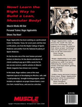 Copyright © 1997 by Muscle Media, Inc. • 555 Corporate Circle • Golden, CO 80401
$19.95
Now! Learn the
Right Way to
Build a Lean,
Muscular Body!
Muscle Media All-Star
Personal Trainer, Roger Applewhite
Shows You How!
Roger Applewhite has been working as a professional
trainer in Houston, Texas, for seven years and has two
certifications, one from the Baylor College of Sports
Medicine and another from the National Academy of
Sports Medicine.
He has become one of the most famous personal
trainers in America. He has dozens and dozens of
clients waiting to pay up to $300 a week for his
one-on-one services, and his articles in Muscle
Media magazine have drawn rave reviews.
In this book, Roger outlines some of the most
important aspects of developing an effective, safe, and
“result-producing” strength-training program, which
includes an emphasis on proper biomechanics, exer-
cise form, mental focus, and exercise selection.
“Roger Applewhite really
knows his stuff! His tips on
exercise techniques have
helped me a ton! The photos
that show proper technique
take the guesswork out of
how to do the exercises.”
Pete Carola
Gainesville, FL
“Roger Applewhite is not only
very knowledgeable but moti-
vational as well! I’ve been
following his routine for six
weeks and have been getting
great results!”
Mike Ryan
Venice, CA
“Unlike many personal trainers
these days, Roger Applewhite
practices what he preaches!
His advice is great!”
Ryan Gougeon
East Lansing, MI
 