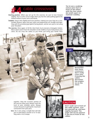 7
CAUTION
TIP
#1 cable crossovers
#4Starting position: When you set up for this exercise, be sure to lean forward
slightly. You're at the correct angle when you feel the cable pulling against the
inward motion of your arms and hands.
Stabilize: Stay in this slightly bent-over position, making sure your legs are a com-
fortable distance apart and your spine and abdominals are straight and tight.
Stay with the pronated grip (palms facing down), and be sure you're not using
your shoulders.
The exercise: Once again, to hit the chest hard, try to execute a triangular motion.
Move down and in from the shoulders to the midline of your body below your
chest. Do not cross the cables as you finish, just bring your hands close
together. Stop the eccentric portion of
the exercise when your elbows reach the
level of your shoulder joints. Always
remain focused on getting the maximum
contraction from your pecs.
Sets: Do 3 sets using a weight that will take
you to total failure around 12 to 15 reps.
Stay with a 3-0-2 tempo.
Remember
that these
crossovers
don't really
cross over.
Crossing the
cables
decreases
the empha-
sis on the
chest.
Try to use a walking
stance (one foot in
front of the other)
with the feet shoul-
der-width apart to
maintain stability.
Don't walk out in front of
the cable system. Just
line yourself up, and lean
slightly forward. The
angle will not be optimal
if you are in front of the
cables.
TIP
 