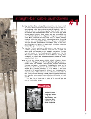 straight-bar cable pushdowns
#1Starting position: Find a lat-pulldown machine and stand—don’t
sit—facing the machine. Generally speaking, you can use the lat-
pulldown bar itself, but some gyms have straight bars you can
attach directly to the lat-pulldown pulley. Regardless of which bar
you choose, grab it with a palms-down, shoulder-width grip. Your
arms should be bent 90° at the elbows, and you should be in the
same shoulders-back, chest-out position I’ve preached again and
again. Keep your feet shoulder-width apart for added stability.
Likewise, bend your knees slightly to lower your center of gravity
and give you added stability. The wrists should be locked in a
“neutral” position (neither bent forward nor back) for the dura-
tion of the exercise. Tighten the abdominals to stabilize the upper
torso and keep it from swaying.
The exercise: Push the bar down and in towards your legs in an arc.
Continue pushing downward until your arms are straight, but
don’t allow your elbows to turn outward (this would indicate
internal rotation of the shoulders which would mean that the
shoulders are helping the triceps do the pushdown). Slowly allow
the weight to rise to chest level while keeping tension on the tri-
ceps the whole time.
Sets: Do three sets to total failure, without jerking the weight down-
ward or rounding your back. Cheating isn’t going to get you any-
where, nor is bad posture. Emphasize the eccentric portion (in
this case, the upward movement of the bar) as this is the part of
the exercise that really stresses the muscle fibers and leads to
growth. A 4-1-2 tempo is perfect. Try to do at least 15 reps each
set, and rest for about 90 seconds between sets. Although differ-
ent trainers have different theories about the optimum number of
reps to do in triceps exercises, I think 15 works well for most peo-
ple, stressing both types of muscle fibers and leading to more
growth.
Once you can do more than 15 reps, WITH GOOD FORM, it’s
time to increase the weight.
Be careful to
maintain good
posture
throughout the
exercise. Don’t
roll the shoul-
ders forward.
CAUTION
23
 