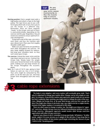 #1 cable rope extensions
#3
Starting position: Find a weight stack with a
high pulley and attach a rope to the high
pulley. The rope forces you to use a dif-
ferent grip which will, in turn, force you to
use the triceps in a different way.
Remember, there are three separate
“heads” to the triceps, and each of them
is used preferentially, depending on the
exercise and the grip. Regardless, they all
need to be worked to ensure optimum tri-
ceps development.
Grasp both ends of the rope, one end in
each hand, and face the machine with
your elbows bent. Place your feet roughly
shoulder-width apart.
Make sure your forearms are parallel to
each other throughout the exercise. Tilt
your body slightly forward for balance,
and keep your shoulders back, so they
can’t assist your triceps.
The exercise: Extend the lower arms and the
rope down and out in an arc. Contract the
triceps fully. Slowly lower the weight
(raise your forearms) back to the starting
point, making sure you keep tension on
the triceps throughout the eccentric
phase.
Sets: Do 3 sets of 10-15 reps, going to total
failure on each set. Use a 3-2-3 tempo.
Your arms might be exhausted by this
point, so do the best you can, and keep
proper form throughout each and every
rep.
The body is very adaptive, and every routine will eventually grow stale. That’s
why it’s important to change your routine often. Change can be very simple or com-
plex. For instance, if you do this routine and experience good results for six weeks
but find it suddenly stops working, you might want to change the order of the exer-
cises. (Maybe do triceps first, or do your third biceps exercise first; you get the
idea.) You might also choose to do fewer reps, say, eight to ten for a couple weeks,
instead of the higher numbers I recommend in this book.
There are other ways to change a routine, too. You might even choose to “super-
set” exercises, doing a biceps exercise followed immediately (without rest) by a
triceps exercise. Subsequent supersets would involve other biceps exercises
supersetted with other triceps exercises.
However you choose to do it, remember to keep your body “off balance.” In other
words, subject it to new stresses as it adapts to the old ones. If you keep that in
mind, it’s only a matter of time before you’ll begin stretching the sleeves of your
T-shirts to the “breaking point.”
As you
extend
your arms, pause
momentarily to
flex the muscle
fully to ensure
optimum results.
TIP
25
 
