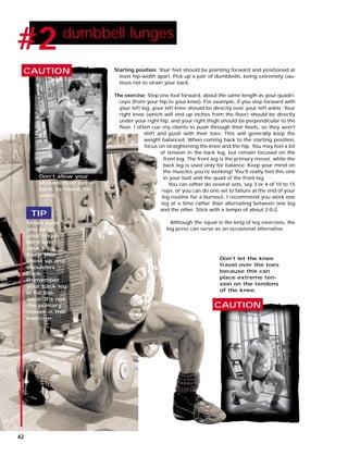 Starting position: Your feet should be pointing forward and positioned at
least hip-width apart. Pick up a pair of dumbbells, being extremely cau-
tious not to strain your back.
The exercise: Step one foot forward, about the same length as your quadri-
ceps (from your hip to your knee). For example, if you step forward with
your left leg, your left knee should be directly over your left ankle. Your
right knee (which will end up inches from the floor) should be directly
under your right hip, and your right thigh should be perpendicular to the
floor. I often cue my clients to push through their heels, so they won’t
shift and push with their toes. This will generally keep the
weight balanced. When coming back to the starting position,
focus on straightening the knee and the hip. You may feel a bit
of tension in the back leg, but remain focused on the
front leg. The front leg is the primary mover, while the
back leg is used only for balance. Keep your mind on
the muscles you’re working! You’ll really feel this one
in your butt and the quad of the front leg.
You can either do several sets, say 3 or 4 of 10 to 15
reps, or you can do one set to failure at the end of your
leg routine for a burnout. I recommend you work one
leg at a time rather than alternating between one leg
and the other. Stick with a tempo of about 2-0-2.
Although the squat is the king of leg exercises, the
leg press can serve as an occasional alternative.
#2 dumbbell lunges
CAUTION
CAUTION
Make sure
you keep
your shoul-
ders over
your hips.
Keep your
chest up and
shoulders
back.
Remember
your back leg
is for bal-
ance; it’s not
the primary
mover in this
exercise.
Don’t let the knee
travel over the toes
because this can
place extreme ten-
sion on the tendons
of the knee.
Don’t allow your
shoulders or upper
back to round for-
ward.
TIP
42
 