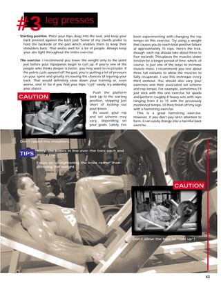 Starting position: Place your hips deep into the seat, and keep your
back pressed against the back pad. Some of my clients prefer to
hold the backside of the pad which enables them to keep their
shoulders back. That works well for a lot of people. Always keep
your abs tight throughout the entire exercise.
The exercise: I recommend you lower the weight only to the point
just before your hips/pelvis begin to curl up. If you’re one of the
people who thinks deeper is better, you may want to reconsider. If
the pelvis curls upward off the pad, you’re putting a lot of pressure
on your spine and greatly increasing the chances of injuring your
back. That would definitely slow down your training or, even
worse, end it! So if you find your hips “curl” easily, try widening
your stance.
Push the platform
back up to the starting
position, stopping just
short of locking out
your knees.
As usual, your rep
and set scheme may
vary, depending on
your goals. Lately, I’ve
#1 leg presses
#3
CAUTION
CAUTION
Don’t round the shoulders.
Don’t allow the hips to “curl up”!
Keep the knees in line over the toes each and
every rep.
Focus on straightening the knee rather than
pressing the weight.
TIPS
been experimenting with changing the rep
tempo on this exercise. Try using a weight
that causes you to reach total positive failure
at approximately 15 reps. Here’s the trick,
though: each rep should take about three to
four seconds. This places the muscles under
tension for a longer period of time, which, of
course, is just one of the ways to increase
muscle mass. I recommend you rest about
three full minutes to allow the muscles to
fully recuperate. I use this technique every
third workout. You should also vary your
exercises and their associated set scheme
and rep tempo. For example, sometimes I’ll
just stick with this one exercise for quads
and perform roughly 8 heavy sets with reps
ranging from 8 to 15 with the previously
mentioned tempo. I’ll then finish off my legs
with a hamstring exercise.
This is a great hamstring exercise.
However, if you don’t pay strict attention to
form, it can easily change into a harmful back
exercise.
43
 