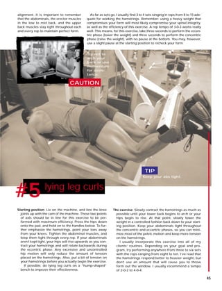 As far as sets go, I usually find 3 to 4 sets ranging in reps from 8 to 15 ade-
quate for working the hamstrings. Remember: using a heavy weight that
compromises your form will most likely compromise your spinal integrity,
as well as the efficiency of this exercise. A rep tempo of 3-0-3 works really
well. This means, for this exercise, take three seconds to perform the eccen-
tric phase (lower the weight) and three seconds to perform the concentric
phase (raise the weight), with no pause at the bottom. You may, however,
use a slight pause at the starting position to recheck your form.
alignment. It is important to remember
that the abdominals, the erector muscles
in the low to mid back, and the upper
back muscles stay tight throughout each
and every rep to maintain perfect form.
#1 lying leg curls
#5
CAUTION
TIP
Keep your abs tight.
Try not to
arch your
back or use
momentum
for assis-
tance.
Starting position: Lie on the machine, and line the knee
joints up with the cam of the machine. These two points
of axis should be in line for this exercise to be per-
formed with maximum efficiency. Press the hips down
onto the pad, and hold on to the handles below. To fur-
ther emphasize the hamstrings, point your toes away
from your knees. Tighten the abdominal muscles, and
keep them tight through every rep. If your abdominals
aren’t kept tight, your hips will rise upwards as you con-
tract your hamstrings and will rotate backwards during
the eccentric phase. Any excessive and uncontrolled
hip motion will only reduce the amount of tension
placed on the hamstrings. Also, put a bit of tension on
your hamstrings before you actually begin the exercise.
If possible, do lying leg curls on a “hump-shaped”
bench to improve their effectiveness.
The exercise: Slowly contract the hamstrings as much as
possible until your lower back begins to arch or your
hips begin to rise. At that point, slowly lower the
weight in a controlled fashion back down to your start-
ing position. Keep your abdominals tight throughout
the concentric and eccentric phases, so you can mini-
mize most of the pelvic motion and keep more tension
on the hamstrings.
I usually incorporate this exercise into all of my
clients’ routines. Depending on your goal and pro-
gram, try performing anywhere from three to six sets
with the reps ranging from eight to ten. I’ve read that
the hamstrings respond better to heavier weight, but
don’t use an amount that will cause you to throw
form out the window. I usually recommend a tempo
of 2-0-2 to 4-0-4.
45
 